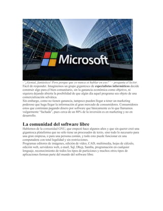 -“¿Genial, fantástico! Pero porque que yo nunca oí hablar en eso?” – pregunta el lector.
Fácil de responder. Imaginemos un grupo gigantesco de especialistas informáticos decide
construir algo para el bien comunitario, sin la ganancia económica como objetivo, ni
siquiera dejando abierta la posibilidad de que algún día aquel programa sea objeto de una
comercialización selvática.
Sin embargo, como no tienen ganancia, tampoco pueden llegar a tener un marketing
poderoso que haga llegar la información al gran mercado de consumidores. Consumidores
estos que continúan pagando dinero por software que básicamente es lo que llamamos
vulgarmente “fachada”, pues cerca de un 80% de la inversión es en marketing y no en
desarrollo.
La comunidad del software libre
Hablemos de la comunidad GNU, que empezó hace algunos años y que sin querer creó una
gigantesca plataforma que no sólo tiene un procesador de texto, sino todo lo necesario para
una gran empresa, o para una persona común, y todo esto puede funcionar en una
computadora con total legalidad y sin restricciones.
Programas editores de imágenes, edición de vídeo, CAD, multimedia, hojas de cálculo,
edición web, servidores web, e-mail, Sql, Dhcp, Samba, programación en cualquier
lenguaje, reconocimiento de todos los tipos de particiones y muchos otros tipos de
aplicaciones forman parte del mundo del software libre.
 