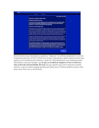 Sería de hecho muy interesante si cuando se “adquiere” un software propietario se tuviera
la paciencia para leer el EULA (End User Licence Agreement), aquel contrato enorme que
aparece en la instalación del software y nadie lee. Descubriríamos cosas fantásticamente
interesantes como por ejemplo: que lo que se terminó de adquirir no fue el software,
sino el derecho intransmisible del usar (lo que significa que sólo la persona lo puede
utilizar), y que no tienen ninguna garantía por daños que el software pudiera causar, entre
otras cosas. Pero eso es otra historia.
 