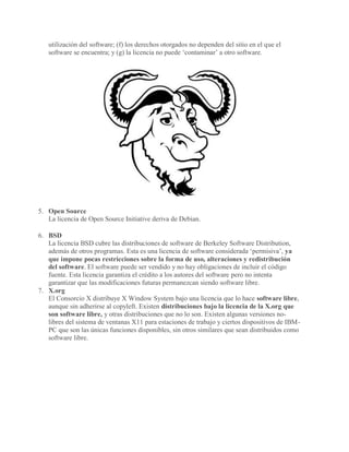 utilización del software; (f) los derechos otorgados no dependen del sitio en el que el
software se encuentra; y (g) la licencia no puede ‘contaminar’ a otro software.
5. Open Source
La licencia de Open Source Initiative deriva de Debian.
6. BSD
La licencia BSD cubre las distribuciones de software de Berkeley Software Distribution,
además de otros programas. Esta es una licencia de software considerada ‘permisiva’, ya
que impone pocas restricciones sobre la forma de uso, alteraciones y redistribución
del software. El software puede ser vendido y no hay obligaciones de incluir el código
fuente. Esta licencia garantiza el crédito a los autores del software pero no intenta
garantizar que las modificaciones futuras permanezcan siendo software libre.
7. X.org
El Consorcio X distribuye X Window System bajo una licencia que lo hace software libre,
aunque sin adherirse al copyleft. Existen distribuciones bajo la licencia de la X.org que
son software libre, y otras distribuciones que no lo son. Existen algunas versiones no-
libres del sistema de ventanas X11 para estaciones de trabajo y ciertos dispositivos de IBM-
PC que son las únicas funciones disponibles, sin otros similares que sean distribuidos como
software libre.
 