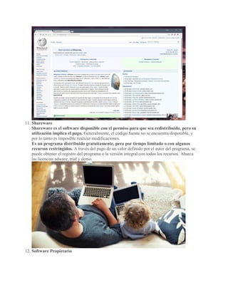 11. Shareware
Shareware es el software disponible con el permiso para que sea redistribuido, pero su
utilización implica el pago. Generalmente, el código fuente no se encuentra disponible, y
por lo tanto es imposible realizar modificaciones.
Es un programa distribuido gratuitamente, pero por tiempo limitado o con algunos
recursos restringidos. A través del pago de un valor definido por el autor del programa, se
puede obtener el registro del programa o la versión integral con todos los recursos. Abarca
las licencias adware, trial y demo.
12. Software Propietario
 