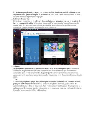 El Software propietario es aquel cuya copia, redistribución o modificación están, en
alguna medida, prohibidos por su propietario. Para usar, copiar o redistribuir, se debe
solicitar permiso al propietario o pagar.
13. Software Comercial
El Software comercial es el software desarrollado por una empresa con el objetivo de
lucrar con su utilización. Nótese que “comercial” y “propietario” no son lo mismo. La
mayor parte del software comercial es propietario, pero existe software libre que es
comercial, y existe software no-libre que no es comercial.
14. Adware
Subprograma que descarga publicidad sobre otro programa principal. Esto ocurre
cuando un programa tiene versiones comerciales o más avanzadas que necesitan ser
compradas para poder ser utilizadas. Pagando por la versión comercial, esos anuncios
desaparecen. Es una licencia muy poco usada. Un ejemplo es el Ashampoo Burning Studio
2009.
15. Trial
Versión de programa pago, distribuido gratuitamente con todos los recursos activos,
pero por un tiempo determinado. Es como un programa freeware, que después de
determinado tiempo deja de funcionar. Para continuar con la utilización del programa, se
debe comprar la clave de registro e insertarla en el programa, para que vuelva a ejecutarse.
Ejemplo: Nero, Alcohol 120% y Photoshop.
 