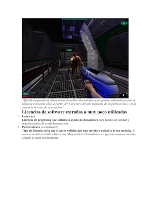 “Queda asegurada la tutela de los derechos relacionados a programas informáticos por el
plazo de cincuenta años, a partir del 1 de enero del año siguiente de su publicación o, en la
ausencia de esta, de su creación”.
Licencias de software extrañas o muy poco utilizadas
1. Careware
Licencia de programa que solicita la ayuda de donaciones para fondos de caridad y
organizaciones de ayuda humanitaria.
2. Postcardware (o cardaware)
Tipo de licencia en la que el autor solicita que una tarjeta o postal se le sea enviada. El
usuario es sólo invitado a hacer eso. Muy similar al Emailware, en que los usuarios mandan
e-mails al autor del programa.
 