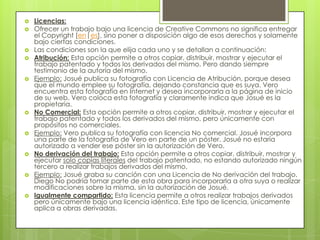    Licencias:
   Ofrecer un trabajo bajo una licencia de Creative Commons no significa entregar
    el Copyright [en|es], sino poner a disposición algo de esos derechos y solamente
    bajo ciertas condiciones.
   Las condiciones son la que elija cada uno y se detallan a continuación:
   Atribución: Esta opción permite a otros copiar, distribuir, mostrar y ejecutar el
    trabajo patentado y todos los derivados del mismo. Pero dando siempre
    testimonio de la autoría del mismo.
   Ejemplo: Josué publica su fotografía con Licencia de Atribución, porque desea
    que el mundo emplee su fotografía, dejando constancia que es suya. Vero
    encuentra esta fotografía en Internet y desea incorporarla a la página de inicio
    de su web. Vero coloca esta fotografía y claramente indica que Josué es la
    propietaria.
   No Comercial: Esta opción permite a otros copiar, distribuir, mostrar y ejecutar el
    trabajo patentado y todos los derivados del mismo, pero únicamente con
    propósitos no comerciales.
   Ejemplo: Vero publica su fotografía con licencia No comercial. Josué incorpora
    una parte de la fotografía de Vero en parte de un póster. Josué no estaría
    autorizado a vender ese póster sin la autorización de Vero.
   No derivación del trabajo: Esta opción permite a otros copiar, distribuir, mostrar y
    ejecutar solo copias literales del trabajo patentado, no estando autorizado ningún
    tercero a realizar trabajos derivados del mismo.
   Ejemplo: Josué graba su canción con una Licencia de No derivación del trabajo.
    Diego No podría tomar parte de esta obra para incorporarla a otra suya o realizar
    modificaciones sobre la misma, sin la autorización de Josué.
   Igualmente compartido: Esta licencia permite a otros realizar trabajos derivados
    pero únicamente bajo una licencia idéntica. Este tipo de licencia, únicamente
    aplica a obras derivadas.
 