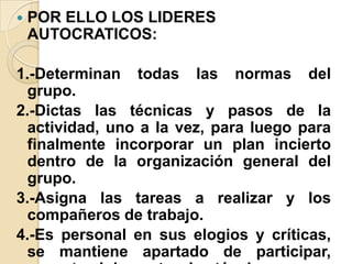  POR ELLO LOS LIDERES
AUTOCRATICOS:
1.-Determinan todas las normas del
grupo.
2.-Dictas las técnicas y pasos de la
actividad, uno a la vez, para luego para
finalmente incorporar un plan incierto
dentro de la organización general del
grupo.
3.-Asigna las tareas a realizar y los
compañeros de trabajo.
4.-Es personal en sus elogios y críticas,
se mantiene apartado de participar,
 