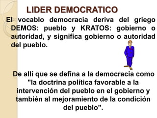 LIDER DEMOCRATICO
El vocablo democracia deriva del griego
DEMOS: pueblo y KRATOS: gobierno o
autoridad, y significa gobierno o autoridad
del pueblo.
De allí que se defina a la democracia como
"la doctrina política favorable a la
intervención del pueblo en el gobierno y
también al mejoramiento de la condición
del pueblo".
 