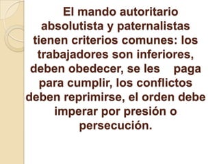 El mando autoritario
absolutista y paternalistas
tienen criterios comunes: los
trabajadores son inferiores,
deben obedecer, se les paga
para cumplir, los conflictos
deben reprimirse, el orden debe
imperar por presión o
persecución.
 