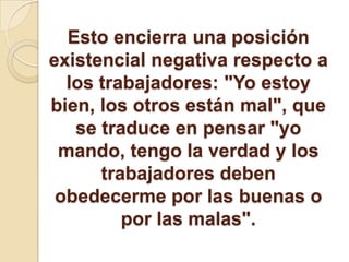 Esto encierra una posición
existencial negativa respecto a
los trabajadores: "Yo estoy
bien, los otros están mal", que
se traduce en pensar "yo
mando, tengo la verdad y los
trabajadores deben
obedecerme por las buenas o
por las malas".
 