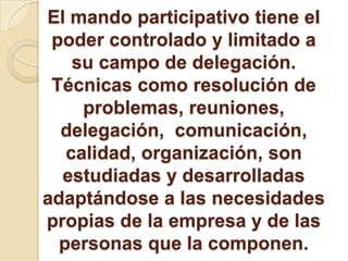 El mando participativo tiene el
poder controlado y limitado a
su campo de delegación.
Técnicas como resolución de
problemas, reuniones,
delegación, comunicación,
calidad, organización, son
estudiadas y desarrolladas
adaptándose a las necesidades
propias de la empresa y de las
personas que la componen.
 