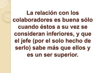 La relación con los
colaboradores es buena sólo
cuando éstos a su vez se
consideran inferiores, y que
el jefe (por el solo hecho de
serlo) sabe más que ellos y
es un ser superior.
 