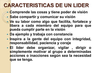 CARACTERISTICAS DE UN LIDER
 Comprende las cosas y tiene poder de visión
 Sabe compartir y comunicar su visión
 Ve su labor como algo que facilita, fortalece y
libera a cada miembro del equipo para que
pueda cumplir parte en la visión
 Da ejemplo y trabaja con constancia
 Inspira a la gente del equipo con integridad,
responsabilidad, paciencia y coraje
 El líder debe organizar, vigilar , dirigir o
simplemente motivar al grupo a determinadas
acciones o inacciones según sea la necesidad
que se tenga.
 