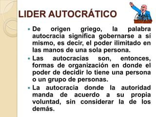 LIDER AUTOCRÁTICO
 De origen griego, la palabra
autocracia significa gobernarse a sí
mismo, es decir, el poder ilimitado en
las manos de una sola persona.
 Las autocracias son, entonces,
formas de organización en donde el
poder de decidir lo tiene una persona
o un grupo de personas.
 La autocracia donde la autoridad
manda de acuerdo a su propia
voluntad, sin considerar la de los
demás.
 