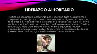 LIDERAZGO AUTORITARIO
• Este tipo de liderazgo se caracteriza por el líder que trata de mantener el
cumplimiento de objetivos a través de una autoridad rigurosa. En este tipo
de liderazgo los trabajadores o miembros que siguen al líder suelen seguir al
pie de la letra las órdenes sin derecho a reclamos o explicaciones. Este tipo
de liderazgo suele crear notorios conflictos en el equipo de trabajo,
creando de esta manera un ambiente de tensión y nerviosismo. Los líderes
que mantienen un liderazgo autoritario suelen ser suplantados

 