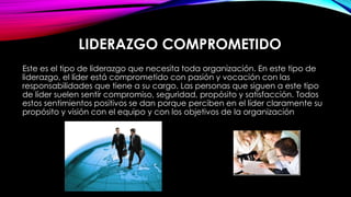LIDERAZGO COMPROMETIDO
Este es el tipo de liderazgo que necesita toda organización. En este tipo de
liderazgo, el líder está comprometido con pasión y vocación con las
responsabilidades que tiene a su cargo. Las personas que siguen a este tipo
de líder suelen sentir compromiso, seguridad, propósito y satisfacción. Todos
estos sentimientos positivos se dan porque perciben en el líder claramente su
propósito y visión con el equipo y con los objetivos de la organización.

 