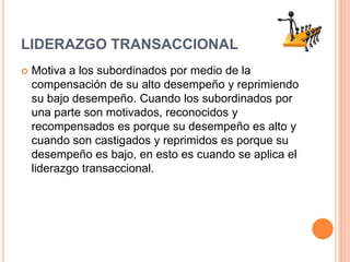 LIDERAZGO TRANSACCIONALMotiva a los subordinados por medio de la compensación de su alto desempeño y reprimiendo su bajo desempeño. Cuando los subordinados por una parte son motivados, reconocidos y recompensados es porque su desempeño es alto y cuando son castigados y reprimidos es porque su desempeño es bajo, en esto es cuando se aplica el liderazgo transaccional.
