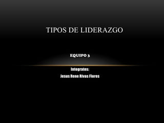EQUIPO 3
Integrates:
Jesus Rene Rivas Flores
TIPOS DE LIDERAZGO
 