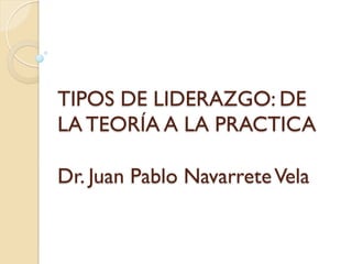 TIPOS DE LIDERAZGO: DE
LA TEORÍA A LA PRACTICA
Dr. Juan Pablo Navarrete Vela

 
