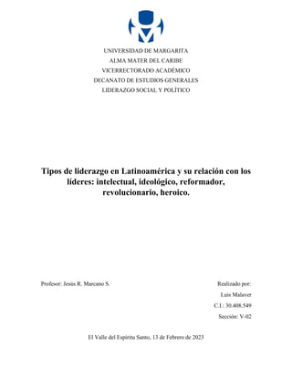 UNIVERSIDAD DE MARGARITA
ALMA MATER DEL CARIBE
VICERRECTORADO ACADÉMICO
DECANATO DE ESTUDIOS GENERALES
LIDERAZGO SOCIAL Y POLÍTICO
Tipos de liderazgo en Latinoamérica y su relación con los
líderes: intelectual, ideológico, reformador,
revolucionario, heroico.
Profesor: Jesús R. Marcano S. Realizado por:
Luis Malaver
C.I.: 30.408.549
Sección: V-02
El Valle del Espíritu Santo, 13 de Febrero de 2023
 