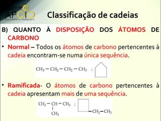 Classificação de cadeias
B) QUANTO À DISPOSIÇÃO DOS ÁTOMOS DE
  CARBONO
• Normal – Todos os átomos de carbono pertencentes...