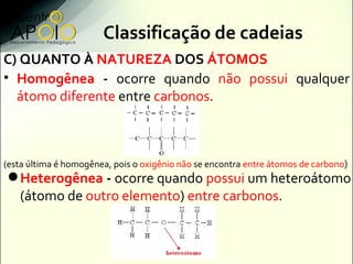 Classificação de cadeias
C) QUANTO À NATUREZA DOS ÁTOMOS
• Homogênea - ocorre quando não possui qualquer
  átomo diferente...