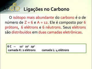 Ligações no Carbono
  O isótopo mais abundante do carbono é o de
número de Z = 6 e A = 12. Ele é composto por 6
prótons, 6 elétrons e 6 nêutrons. Seus elétrons
são distribuídos em duas camadas eletrônicas.


 6 C → 1s2 2s2 2p2
 camada K: 2 elétrons   camada L: 4 elétrons
 
