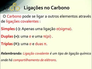 Ligações no Carbono
 O Carbono pode se ligar a outros elementos através
de ligações covalentes :
Simples (-): Apenas uma ligação σ(sigma).
Duplas (=): uma σ e uma π(pi) .
Triplas (≡ ): uma σ e duas π.

Relembrando: Ligação covalente é um tipo de ligação química
onde há compartilhamento de elétrons.
 