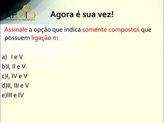 Agora é sua vez!
 Assinale a opção que indica somente compostos que
 possuem ligação π:

a) I e V
b)I, II e V
c)I, IV e V
d)II, III e V
e)III e IV
 