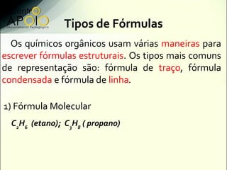Tipos de Fórmulas
  Os químicos orgânicos usam várias maneiras para
escrever fórmulas estruturais. Os tipos mais comuns
de representação são: fórmula de traço, fórmula
condensada e fórmula de linha.

1) Fórmula Molecular
  C2H6 (etano); C3H8 ( propano)
 
