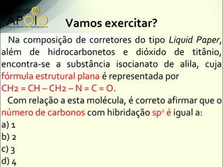 Vamos exercitar?
  Na composição de corretores do tipo Liquid Paper,
além de hidrocarbonetos e dióxido de titânio,
encontra-se a substância isocianato de alila, cuja
fórmula estrutural plana é representada por
CH2 = CH – CH2 – N = C = O.
  Com relação a esta molécula, é correto afirmar que o
número de carbonos com hibridação sp2 é igual a:
a) 1
b) 2
c) 3
d) 4
 