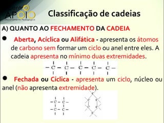 Classificação de cadeias
A) QUANTO AO FECHAMENTO DA CADEIA
 Aberta, Acíclica ou Alifática - apresenta os átomos
   de carbono sem formar um ciclo ou anel entre eles. A
   cadeia apresenta no mínimo duas extremidades.


 Fechada ou Cíclica - apresenta um ciclo, núcleo ou
anel (não apresenta extremidade).
 