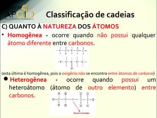Classificação de cadeias
C) QUANTO À NATUREZA DOS ÁTOMOS
• Homogênea - ocorre quando não possui qualquer
  átomo diferente entre carbonos.



(esta última é homogênea, pois o oxigênio não se encontra entre átomos de carbono)
Heterogênea - ocorre quando possui um
 heteroátomo (átomo de outro elemento) entre
 carbonos.
 