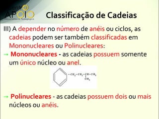 Classificação de Cadeias
III) A depender no número de anéis ou ciclos, as
   cadeias podem ser também classificadas em
   Mononucleares ou Polinucleares:
→ Mononucleares - as cadeias possuem somente
   um único núcleo ou anel.



→ Polinucleares - as cadeias possuem dois ou mais
 núcleos ou anéis.
 