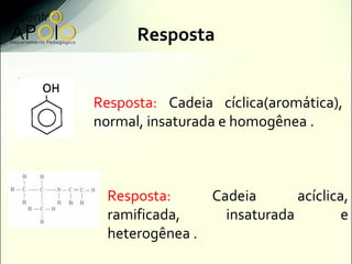 Resposta


Resposta: Cadeia cíclica(aromática),
normal, insaturada e homogênea .



  Resposta:     Cadeia       acíclica,
  ramificada,     insaturada         e
  heterogênea .
 