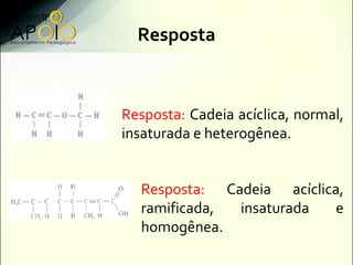 Resposta



Resposta: Cadeia acíclica, normal,
insaturada e heterogênea.


  Resposta: Cadeia acíclica,
  ramificada, insaturada   e
  homogênea.
 