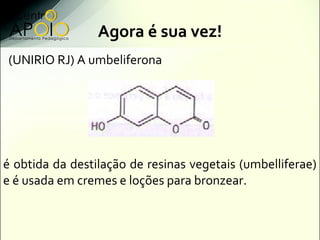 Agora é sua vez!
(UNIRIO RJ) A umbeliferona




é obtida da destilação de resinas vegetais (umbelliferae)
e é usada em cremes e loções para bronzear.
 