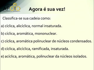 Agora é sua vez!
 Classifica-se sua cadeia como:
a) cíclica, alicíclica, normal insaturada.
b) cíclica, aromática, mononuclear.
c) cíclica, aromática polinuclear de núcleos condensados.
d) cíclica, alicíclica, ramificada, insaturada.
e) acíclica, aromática, polinuclear da núcleos isolados.
 