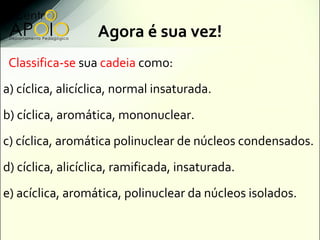 Agora é sua vez!
 Classifica-se sua cadeia como:
a) cíclica, alicíclica, normal insaturada.
b) cíclica, aromática, mononuclear.
c) cíclica, aromática polinuclear de núcleos condensados.
d) cíclica, alicíclica, ramificada, insaturada.
e) acíclica, aromática, polinuclear da núcleos isolados.
 