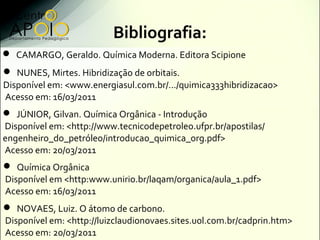 Bibliografia:
 CAMARGO, Geraldo. Química Moderna. Editora Scipione
 NUNES, Mirtes. Hibridização de orbitais.
Disponível em: <www.energiasul.com.br/.../quimica333hibridizacao>
Acesso em: 16/03/2011
 JÚNIOR, Gilvan. Química Orgânica - Introdução
Disponível em: <http://www.tecnicodepetroleo.ufpr.br/apostilas/
engenheiro_do_petróleo/introducao_quimica_org.pdf>
Acesso em: 20/03/2011
 Química Orgânica
Disponível em <http:www.unirio.br/laqam/organica/aula_1.pdf>
Acesso em: 16/03/2011
 NOVAES, Luiz. O átomo de carbono.
Disponível em: <http://luizclaudionovaes.sites.uol.com.br/cadprin.htm>
Acesso em: 20/03/2011
 
