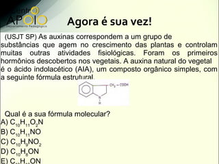 Agora é sua vez!
 (USJT SP) As auxinas correspondem a um grupo de
substâncias que agem no crescimento das plantas e controlam
muitas outras atividades fisiológicas. Foram os primeiros
hormônios descobertos nos vegetais. A auxina natural do vegetal
é o ácido indolacético (AIA), um composto orgânico simples, com
a seguinte fórmula estrutural.




 Qual é a sua fórmula molecular?
A) C10H11O2N
B) C10H11NO
C) C10H9NO2
D) C10H8ON
E) C H ON
 