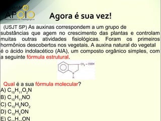 Agora é sua vez!
 (USJT SP) As auxinas correspondem a um grupo de
substâncias que agem no crescimento das plantas e controlam
muitas outras atividades fisiológicas. Foram os primeiros
hormônios descobertos nos vegetais. A auxina natural do vegetal
é o ácido indolacético (AIA), um composto orgânico simples, com
a seguinte fórmula estrutural.




 Qual é a sua fórmula molecular?
A) C10H11O2N
B) C10H11NO
C) C10H9NO2
D) C10H8ON
E) C H ON
 
