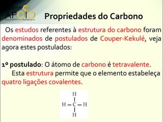 Propriedades do Carbono
 Os estudos referentes à estrutura do carbono foram
denominados de postulados de Couper-Kekulé, veja
agora estes postulados:

1º postulado: O átomo de carbono é tetravalente.
   Esta estrutura permite que o elemento estabeleça
quatro ligações covalentes.
 