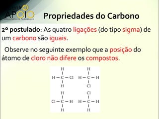 Propriedades do Carbono
2º postulado: As quatro ligações (do tipo sigma) de
um carbono são iguais.
 Observe no seguinte exemplo que a posição do
átomo de cloro não difere os compostos.
 