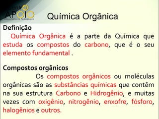 Química Orgânica
Definição
   Química Orgânica é a parte da Química que
estuda os compostos do carbono, que é o seu
elemento fundamental .

Compostos orgânicos
           Os compostos orgânicos ou moléculas
orgânicas são as substâncias químicas que contêm
na sua estrutura Carbono e Hidrogênio, e muitas
vezes com oxigênio, nitrogênio, enxofre, fósforo,
halogênios e outros.
 