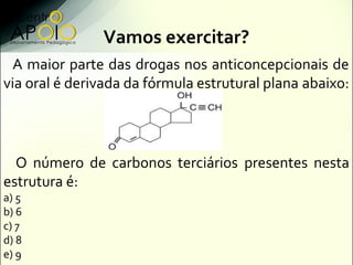 Vamos exercitar?
  A maior parte das drogas nos anticoncepcionais de
via oral é derivada da fórmula estrutural plana abaixo:




  O número de carbonos terciários presentes nesta
estrutura é:
a) 5
b) 6
c) 7
d) 8
e) 9
 