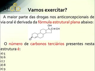 Vamos exercitar?
  A maior parte das drogas nos anticoncepcionais de
via oral é derivada da fórmula estrutural plana abaixo:




  O número de carbonos terciários presentes nesta
estrutura é:
a) 5
b) 6
c) 7
d) 8
e) 9
 