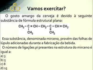 Vamos exercitar?
   O gosto amargo da cerveja é devido à seguinte
substância de fórmula estrutural plana:



 Essa substância, denominada mirceno, provém das folhas de
lúpulo adicionadas durante a fabricação da bebida.
 O número de ligações pi presentes na estrutura do mirceno é
igual a:
a) 3
b) 5
c) 8
d) 15
 