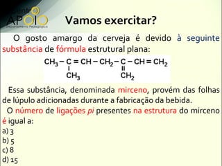 Vamos exercitar?
  O gosto amargo da cerveja é devido à seguinte
substância de fórmula estrutural plana:



  Essa substância, denominada mirceno, provém das folhas
de lúpulo adicionadas durante a fabricação da bebida.
 O número de ligações pi presentes na estrutura do mirceno
é igual a:
a) 3
b) 5
c) 8
d) 15
 