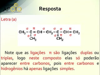 Resposta
Letra (a)




   Note que as ligações π são ligações duplas ou
triplas, logo neste composto elas só poderão
aparecer entre carbonos, pois entre carbonos e
hidrogênios há apenas ligações simples.
 