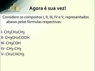 Agora é sua vez!
Considere os compostos I, II, III, IV e V, representados
  abaixo pelas fórmulas respectivas:

I- CH3CH2CH3
II- CH3CH2COOH
III- CH3COH
IV- CH3-CH3
V- CH2CHCH3
 