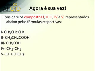 Agora é sua vez!
Considere os compostos I, II, III, IV e V, representados
  abaixo pelas fórmulas respectivas:

I- CH3CH2CH3
II- CH3CH2COOH
III- CH3COH
IV- CH3-CH3
V- CH2CHCH3
 