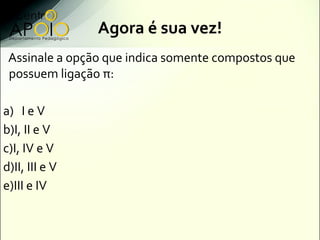 Agora é sua vez!
 Assinale a opção que indica somente compostos que
 possuem ligação π:

a) I e V
b)I, II e V
c)I, IV e V
d)II, III e V
e)III e IV
 